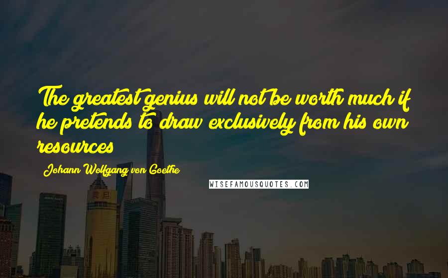 Johann Wolfgang Von Goethe Quotes: The greatest genius will not be worth much if he pretends to draw exclusively from his own resources
