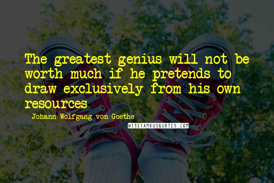 Johann Wolfgang Von Goethe Quotes: The greatest genius will not be worth much if he pretends to draw exclusively from his own resources