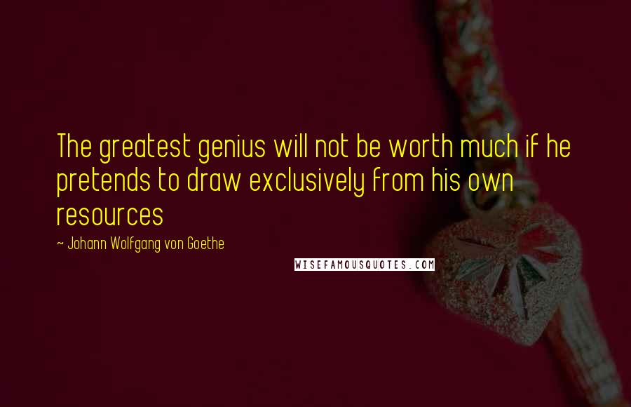 Johann Wolfgang Von Goethe Quotes: The greatest genius will not be worth much if he pretends to draw exclusively from his own resources
