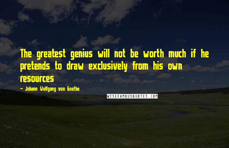 Johann Wolfgang Von Goethe Quotes: The greatest genius will not be worth much if he pretends to draw exclusively from his own resources