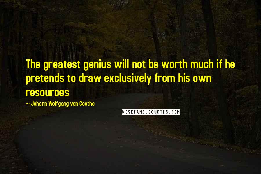 Johann Wolfgang Von Goethe Quotes: The greatest genius will not be worth much if he pretends to draw exclusively from his own resources