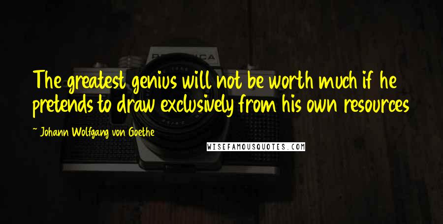 Johann Wolfgang Von Goethe Quotes: The greatest genius will not be worth much if he pretends to draw exclusively from his own resources