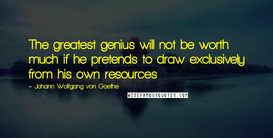 Johann Wolfgang Von Goethe Quotes: The greatest genius will not be worth much if he pretends to draw exclusively from his own resources