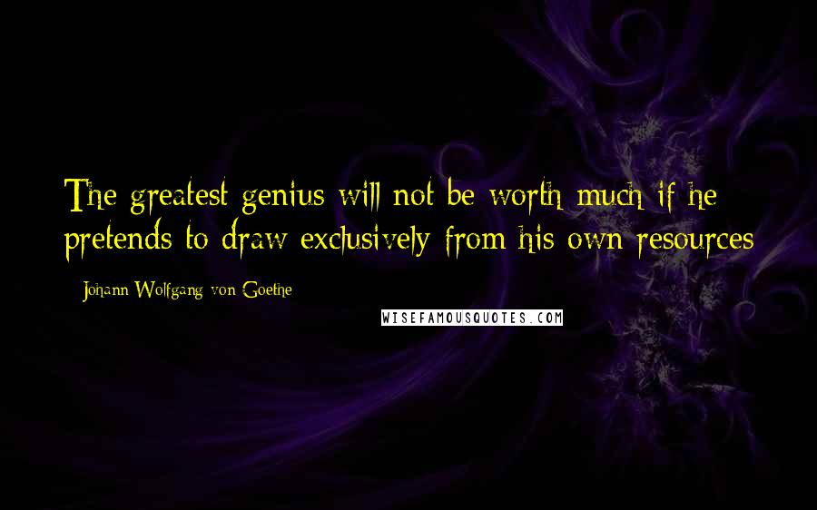 Johann Wolfgang Von Goethe Quotes: The greatest genius will not be worth much if he pretends to draw exclusively from his own resources
