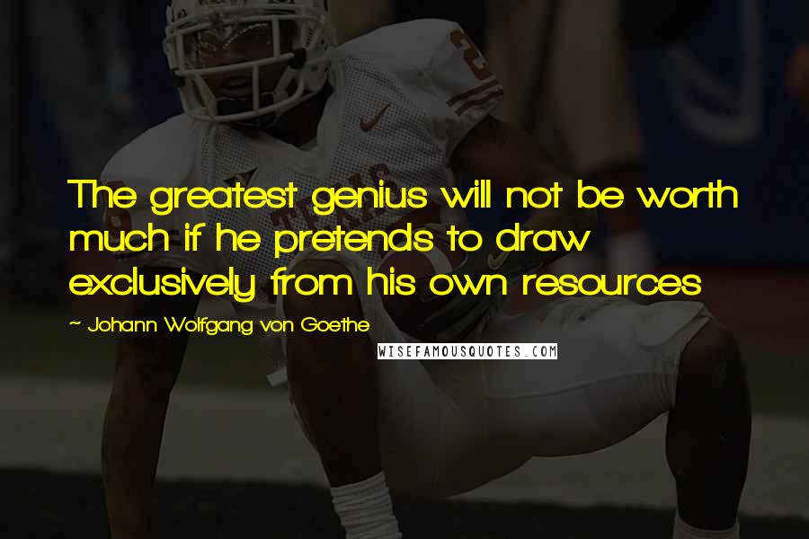 Johann Wolfgang Von Goethe Quotes: The greatest genius will not be worth much if he pretends to draw exclusively from his own resources