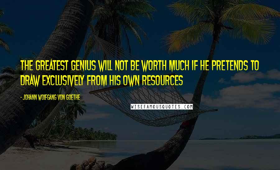 Johann Wolfgang Von Goethe Quotes: The greatest genius will not be worth much if he pretends to draw exclusively from his own resources