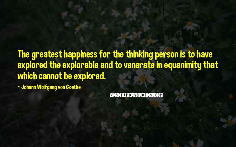 Johann Wolfgang Von Goethe Quotes: The greatest happiness for the thinking person is to have explored the explorable and to venerate in equanimity that which cannot be explored.