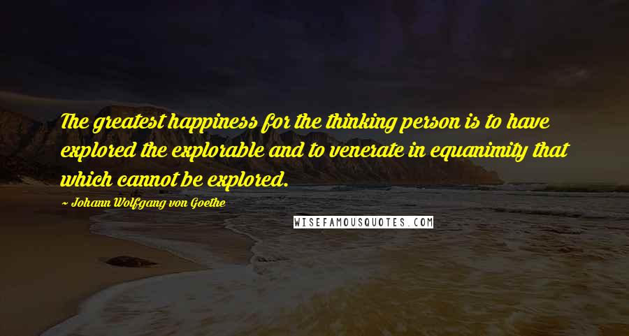 Johann Wolfgang Von Goethe Quotes: The greatest happiness for the thinking person is to have explored the explorable and to venerate in equanimity that which cannot be explored.