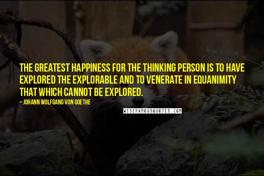 Johann Wolfgang Von Goethe Quotes: The greatest happiness for the thinking person is to have explored the explorable and to venerate in equanimity that which cannot be explored.
