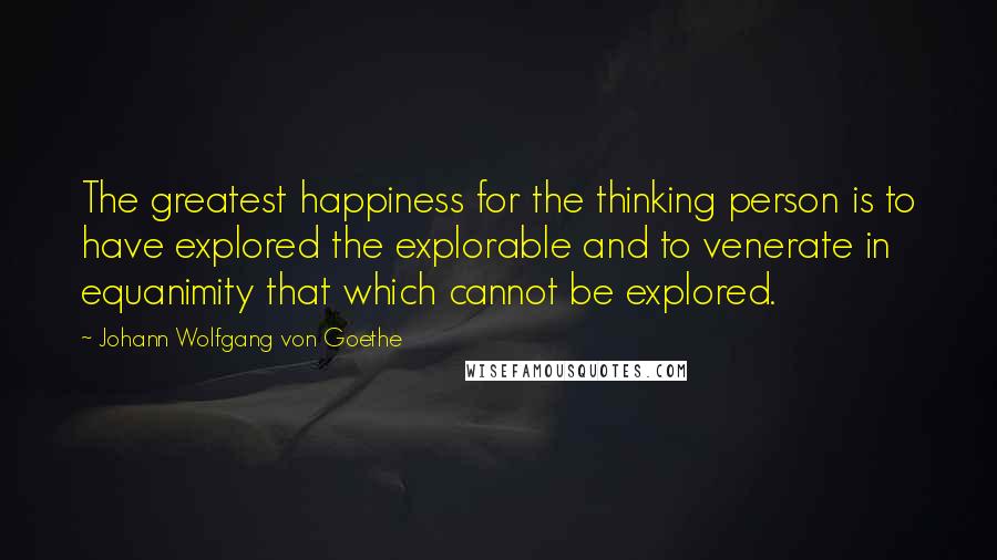 Johann Wolfgang Von Goethe Quotes: The greatest happiness for the thinking person is to have explored the explorable and to venerate in equanimity that which cannot be explored.