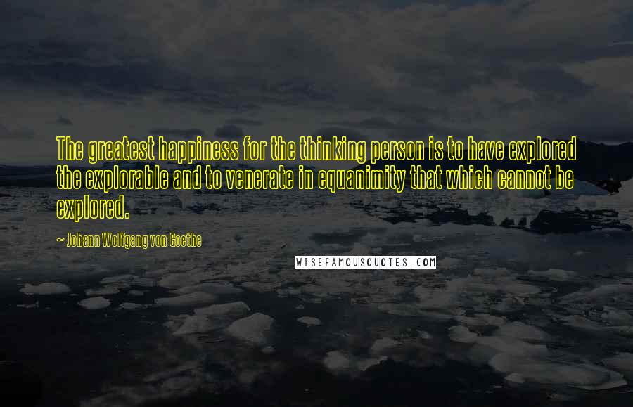 Johann Wolfgang Von Goethe Quotes: The greatest happiness for the thinking person is to have explored the explorable and to venerate in equanimity that which cannot be explored.