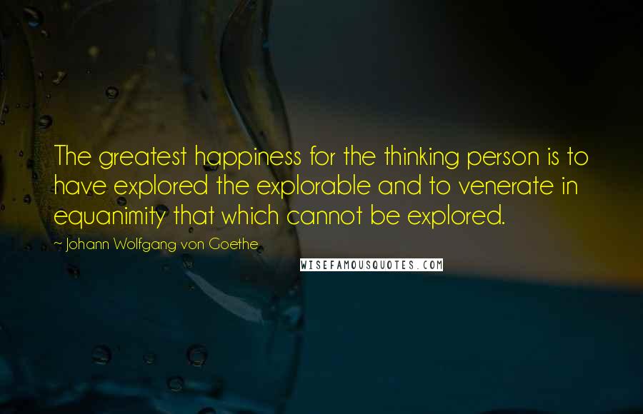 Johann Wolfgang Von Goethe Quotes: The greatest happiness for the thinking person is to have explored the explorable and to venerate in equanimity that which cannot be explored.