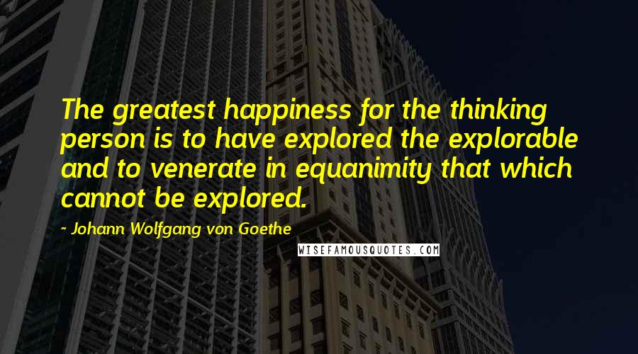 Johann Wolfgang Von Goethe Quotes: The greatest happiness for the thinking person is to have explored the explorable and to venerate in equanimity that which cannot be explored.