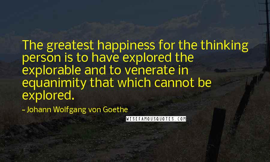 Johann Wolfgang Von Goethe Quotes: The greatest happiness for the thinking person is to have explored the explorable and to venerate in equanimity that which cannot be explored.