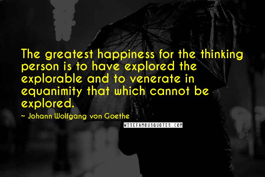 Johann Wolfgang Von Goethe Quotes: The greatest happiness for the thinking person is to have explored the explorable and to venerate in equanimity that which cannot be explored.