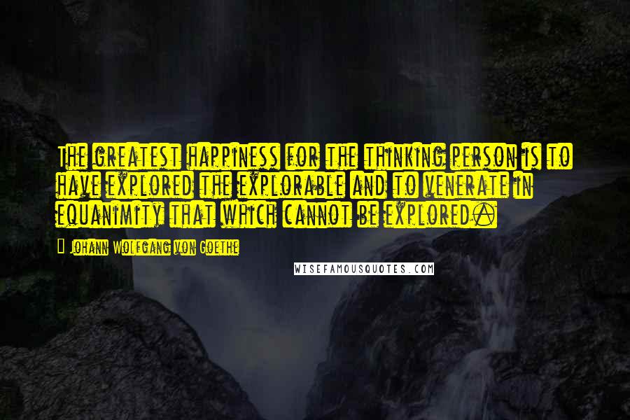 Johann Wolfgang Von Goethe Quotes: The greatest happiness for the thinking person is to have explored the explorable and to venerate in equanimity that which cannot be explored.