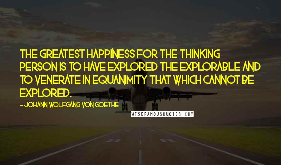 Johann Wolfgang Von Goethe Quotes: The greatest happiness for the thinking person is to have explored the explorable and to venerate in equanimity that which cannot be explored.