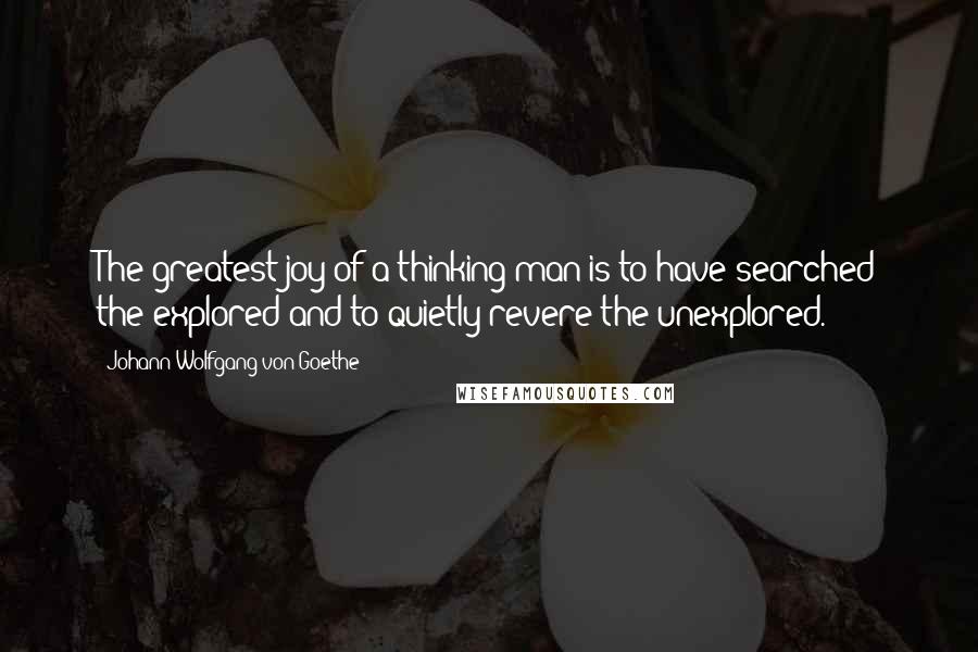 Johann Wolfgang Von Goethe Quotes: The greatest joy of a thinking man is to have searched the explored and to quietly revere the unexplored.