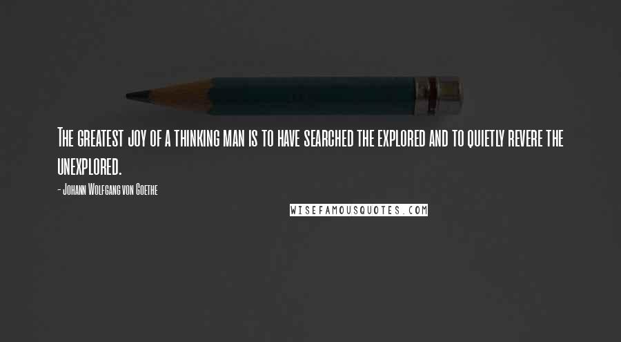Johann Wolfgang Von Goethe Quotes: The greatest joy of a thinking man is to have searched the explored and to quietly revere the unexplored.