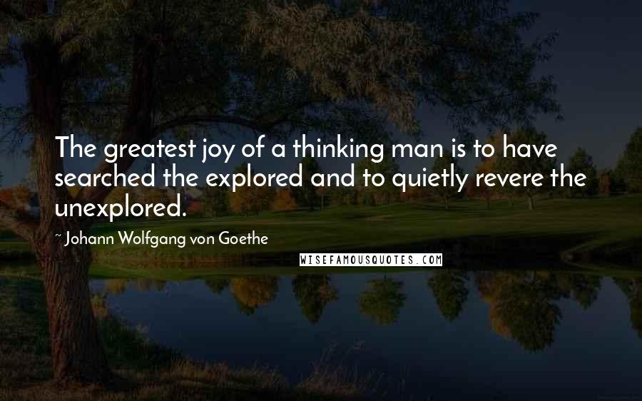 Johann Wolfgang Von Goethe Quotes: The greatest joy of a thinking man is to have searched the explored and to quietly revere the unexplored.