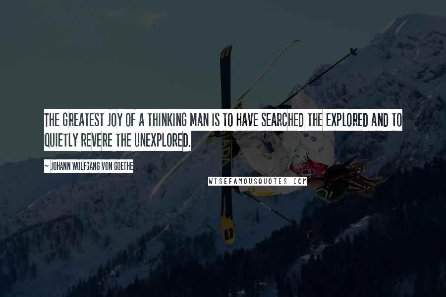 Johann Wolfgang Von Goethe Quotes: The greatest joy of a thinking man is to have searched the explored and to quietly revere the unexplored.