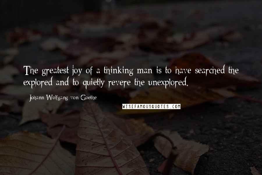 Johann Wolfgang Von Goethe Quotes: The greatest joy of a thinking man is to have searched the explored and to quietly revere the unexplored.
