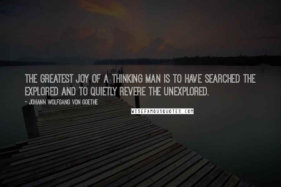 Johann Wolfgang Von Goethe Quotes: The greatest joy of a thinking man is to have searched the explored and to quietly revere the unexplored.