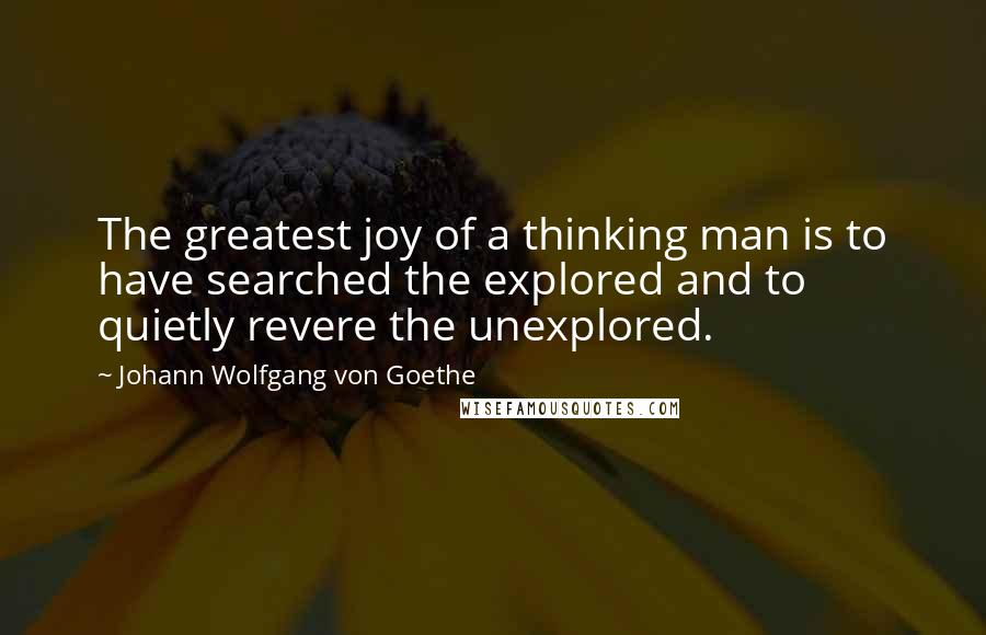 Johann Wolfgang Von Goethe Quotes: The greatest joy of a thinking man is to have searched the explored and to quietly revere the unexplored.