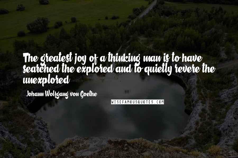 Johann Wolfgang Von Goethe Quotes: The greatest joy of a thinking man is to have searched the explored and to quietly revere the unexplored.