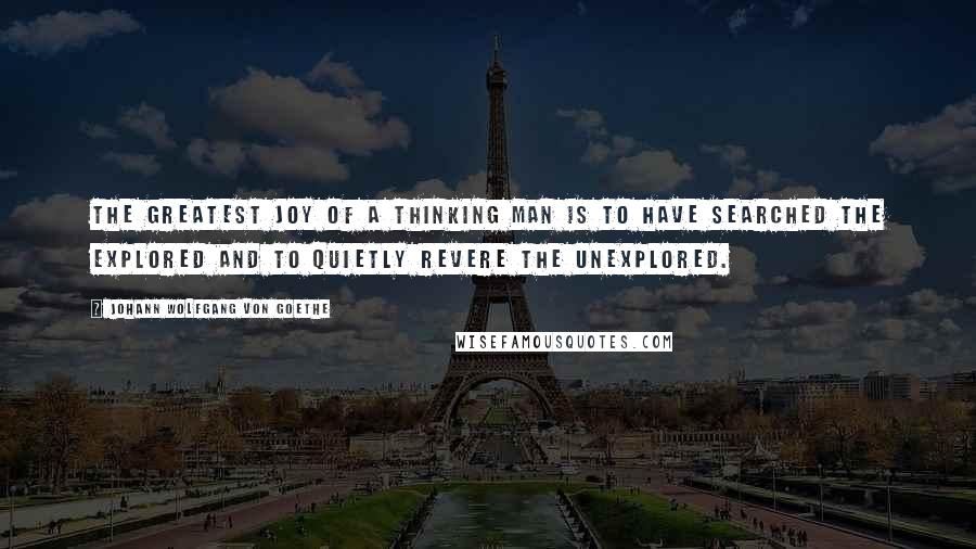 Johann Wolfgang Von Goethe Quotes: The greatest joy of a thinking man is to have searched the explored and to quietly revere the unexplored.