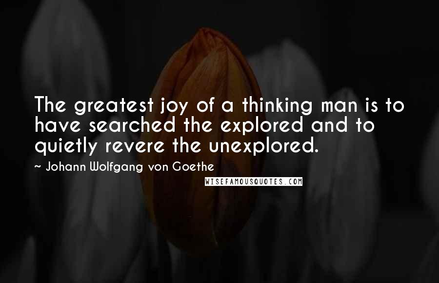 Johann Wolfgang Von Goethe Quotes: The greatest joy of a thinking man is to have searched the explored and to quietly revere the unexplored.