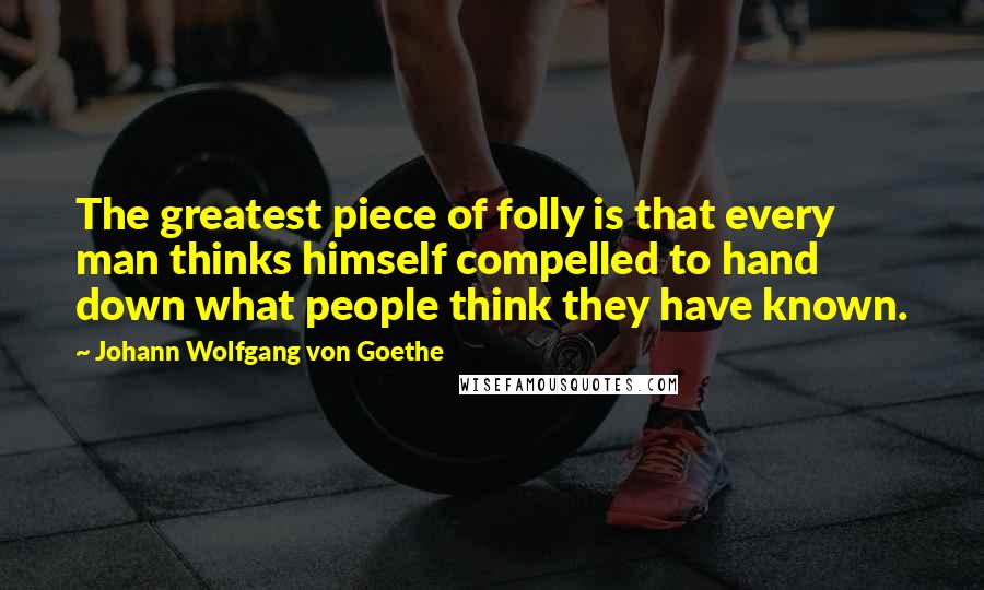Johann Wolfgang Von Goethe Quotes: The greatest piece of folly is that every man thinks himself compelled to hand down what people think they have known.