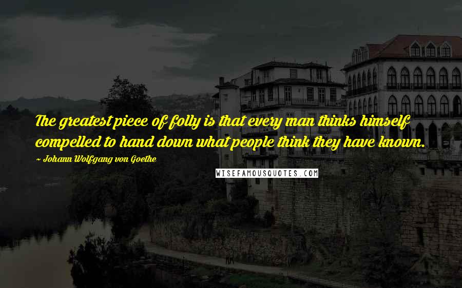 Johann Wolfgang Von Goethe Quotes: The greatest piece of folly is that every man thinks himself compelled to hand down what people think they have known.