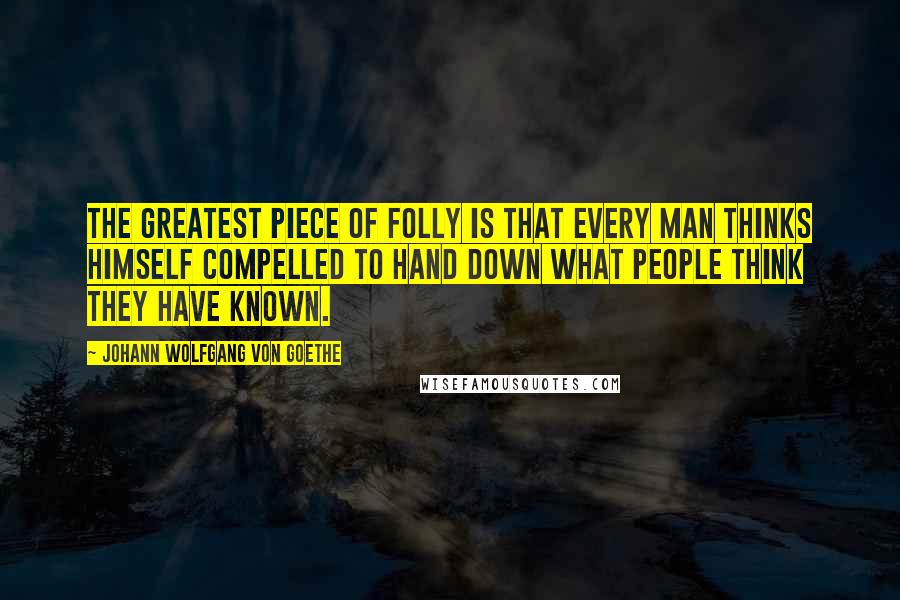 Johann Wolfgang Von Goethe Quotes: The greatest piece of folly is that every man thinks himself compelled to hand down what people think they have known.