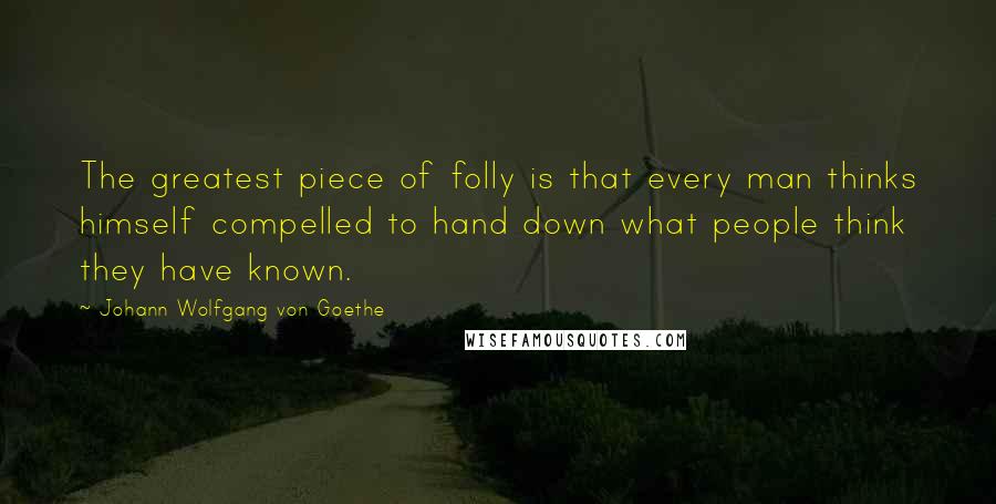 Johann Wolfgang Von Goethe Quotes: The greatest piece of folly is that every man thinks himself compelled to hand down what people think they have known.