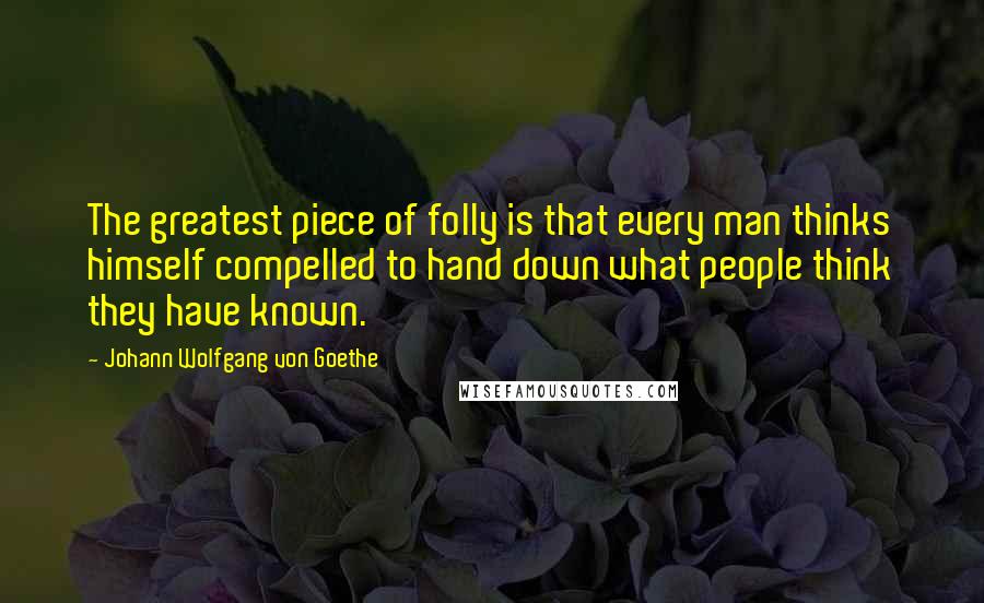 Johann Wolfgang Von Goethe Quotes: The greatest piece of folly is that every man thinks himself compelled to hand down what people think they have known.