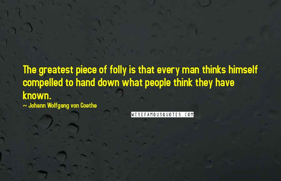 Johann Wolfgang Von Goethe Quotes: The greatest piece of folly is that every man thinks himself compelled to hand down what people think they have known.