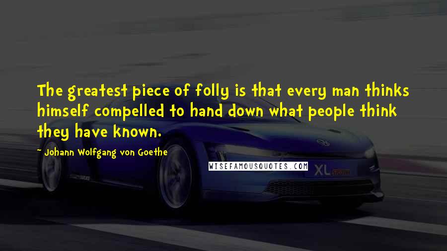 Johann Wolfgang Von Goethe Quotes: The greatest piece of folly is that every man thinks himself compelled to hand down what people think they have known.