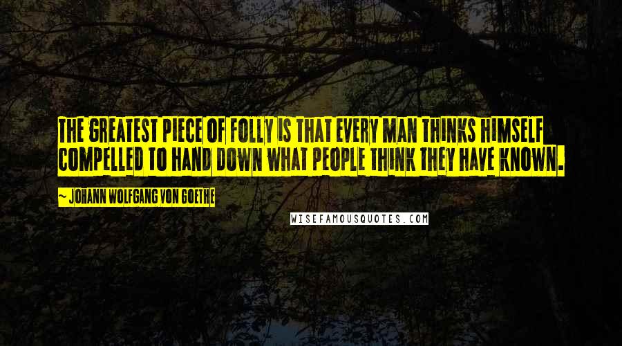 Johann Wolfgang Von Goethe Quotes: The greatest piece of folly is that every man thinks himself compelled to hand down what people think they have known.