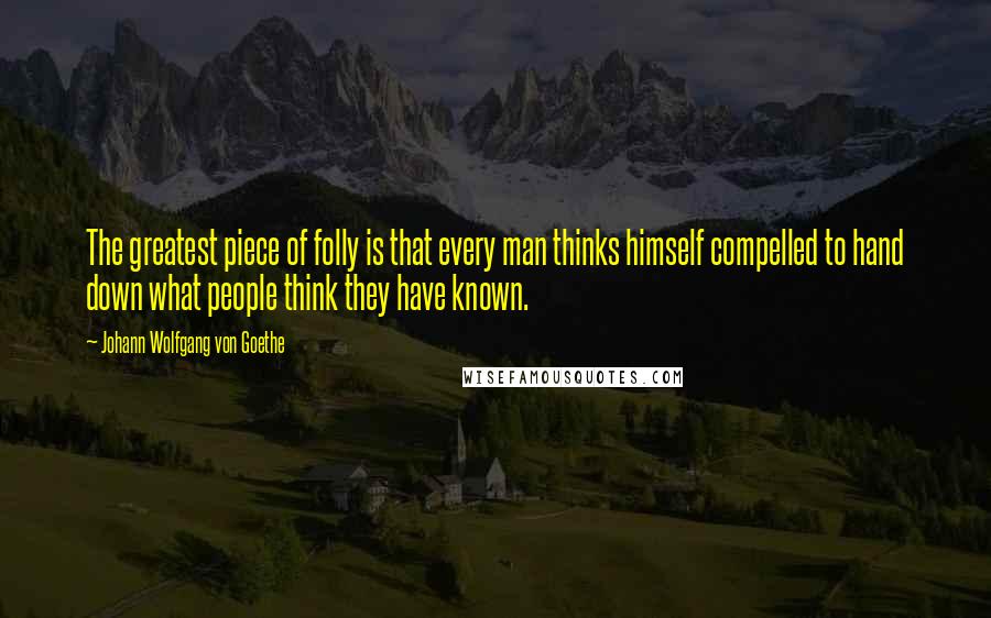 Johann Wolfgang Von Goethe Quotes: The greatest piece of folly is that every man thinks himself compelled to hand down what people think they have known.
