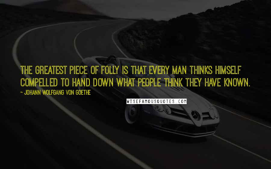 Johann Wolfgang Von Goethe Quotes: The greatest piece of folly is that every man thinks himself compelled to hand down what people think they have known.