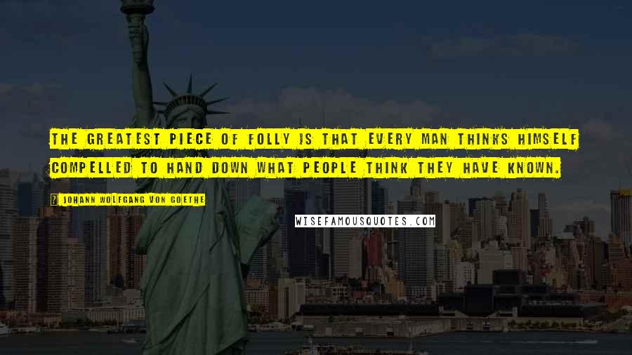 Johann Wolfgang Von Goethe Quotes: The greatest piece of folly is that every man thinks himself compelled to hand down what people think they have known.