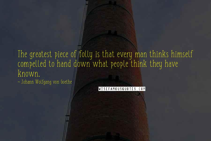 Johann Wolfgang Von Goethe Quotes: The greatest piece of folly is that every man thinks himself compelled to hand down what people think they have known.