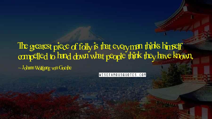 Johann Wolfgang Von Goethe Quotes: The greatest piece of folly is that every man thinks himself compelled to hand down what people think they have known.