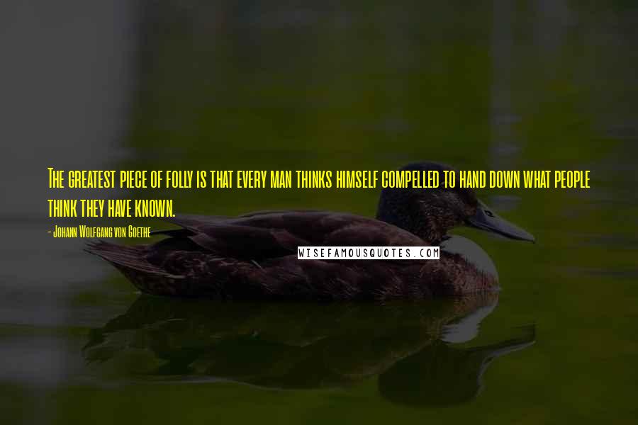 Johann Wolfgang Von Goethe Quotes: The greatest piece of folly is that every man thinks himself compelled to hand down what people think they have known.