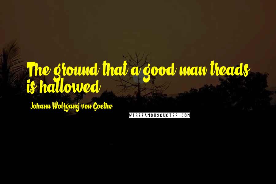 Johann Wolfgang Von Goethe Quotes: The ground that a good man treads is hallowed.