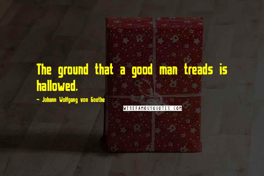 Johann Wolfgang Von Goethe Quotes: The ground that a good man treads is hallowed.