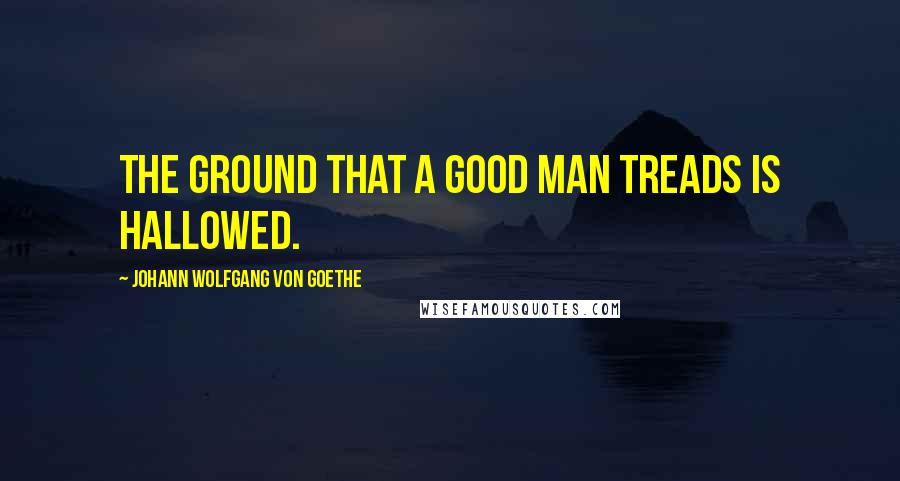Johann Wolfgang Von Goethe Quotes: The ground that a good man treads is hallowed.