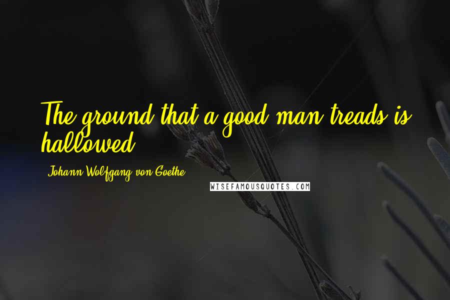 Johann Wolfgang Von Goethe Quotes: The ground that a good man treads is hallowed.