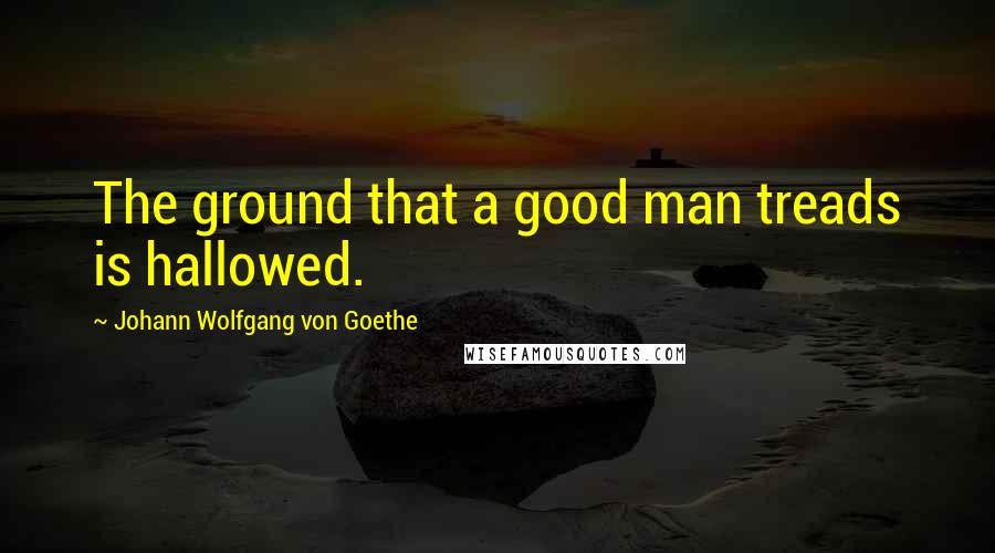 Johann Wolfgang Von Goethe Quotes: The ground that a good man treads is hallowed.